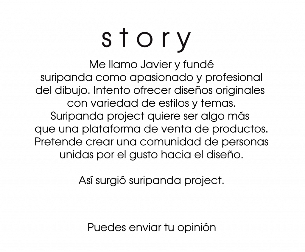 Story
Me llamo Javier y fundé suripanda como apasionado y profesional del dibujo. Intento ofrecer diseños originales con variedad de estilos y temas. 
Suripanda Project quieres ser algo más que una plataforma de venta de productos. Pretende crear una comunidad de personas unidas por el gusto hacia el diseño

Así surgio suripanda Project. 

Puedes enviar tu opinión.